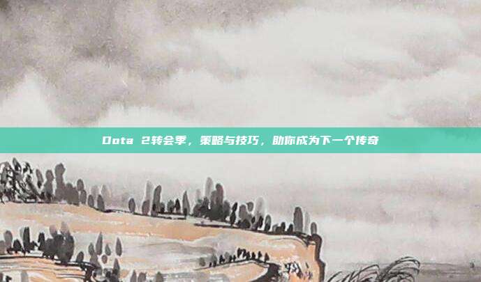 Dota 2转会季，策略与技巧，助你成为下一个传奇