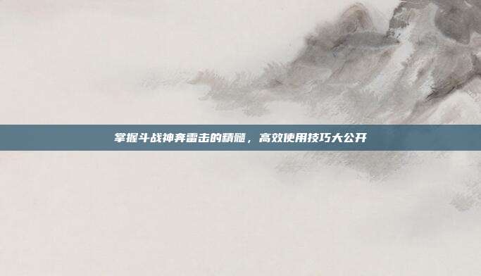 掌握斗战神奔雷击的精髓，高效使用技巧大公开