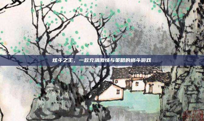炫斗之王,一款充满激情与策略的格斗游戏