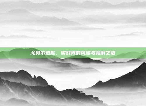 戈贝尔道歉,游戏界的风波与和解之道