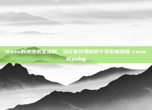 Rose的绝地求生法则,当红发玫瑰绽放于艾伦格战场-rose玩pubg