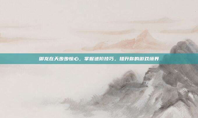 御龙在天步步惊心,掌握进阶技巧,提升你的游戏境界