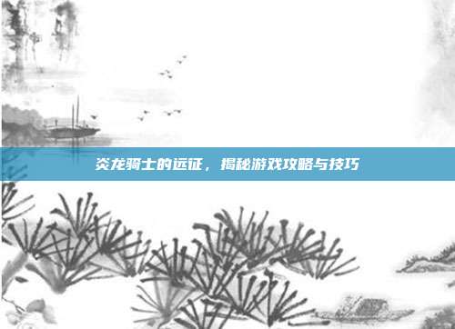 炎龙骑士的远征,揭秘游戏攻略与技巧