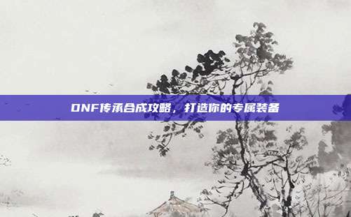 DNF传承合成攻略，打造你的专属装备