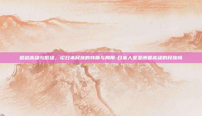 超越高级与低级，论日本民族的特质与局限-日本人是亚洲最高级的民族吗