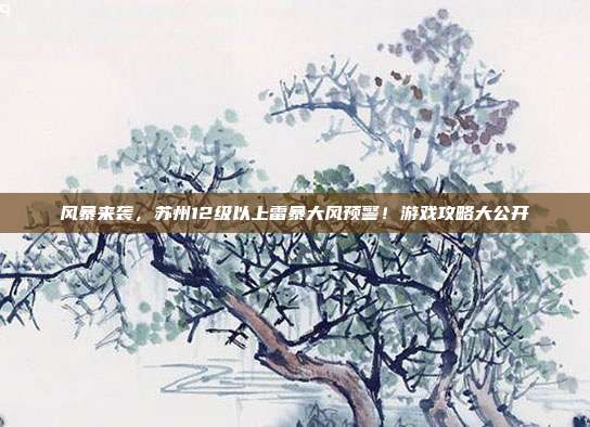 风暴来袭,苏州12级以上雷暴大风预警!游戏攻略大公开