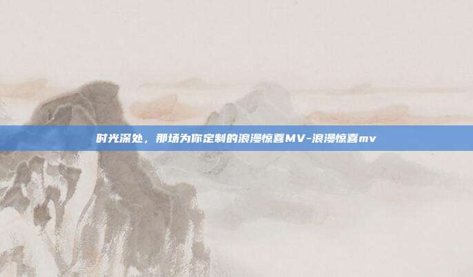 时光深处,那场为你定制的浪漫惊喜MV-浪漫惊喜mv