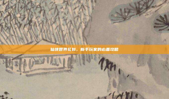 仙侠世界礼包,新手玩家的必备攻略
