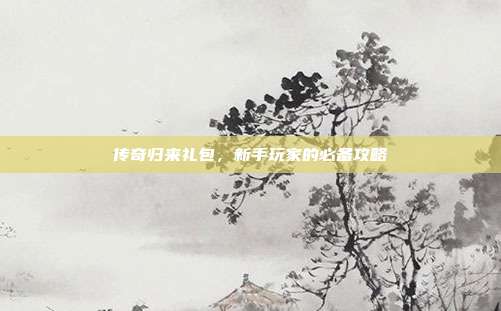 传奇归来礼包,新手玩家的必备攻略