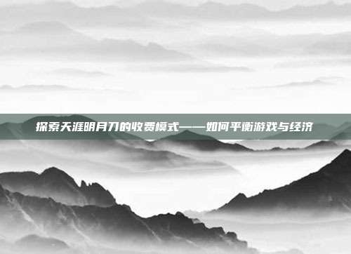 探索天涯明月刀的收费模式——如何平衡游戏与经济