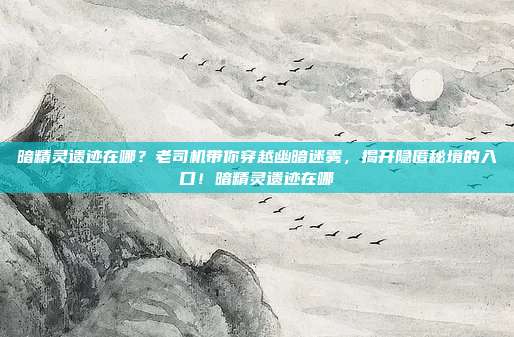 暗精灵遗迹在哪?老司机带你穿越幽暗迷雾,揭开隐匿秘境的入口!暗精灵遗迹在哪