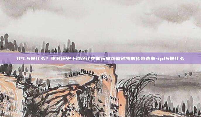 IPL5是什么?电竞历史上那场让中国玩家热血沸腾的传奇赛事-ipl5是什么