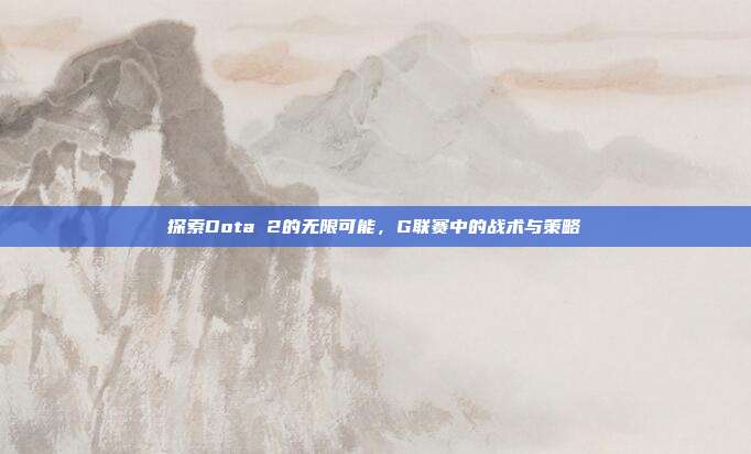 探索Dota 2的无限可能,G联赛中的战术与策略