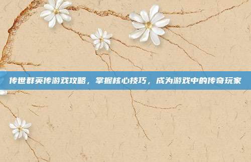 传世群英传游戏攻略,掌握核心技巧,成为游戏中的传奇玩家