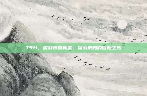 75ff，游戏界的新星，探索未知的冒险之旅