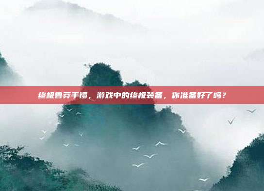 终极鲁莽手镯，游戏中的终极装备，你准备好了吗？