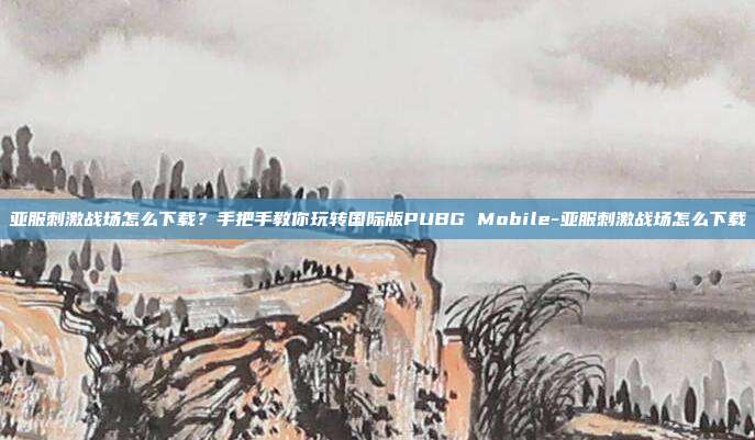 亚服刺激战场怎么下载?手把手教你玩转国际版PUBG Mobile-亚服刺激战场怎么下载