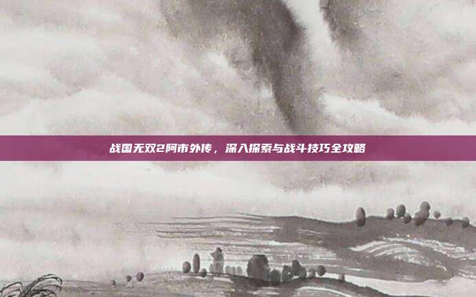 战国无双2阿市外传,深入探索与战斗技巧全攻略
