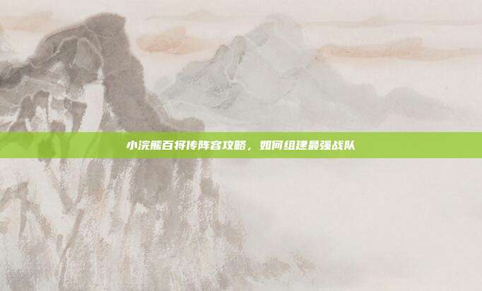 小浣熊百将传阵容攻略,如何组建最强战队