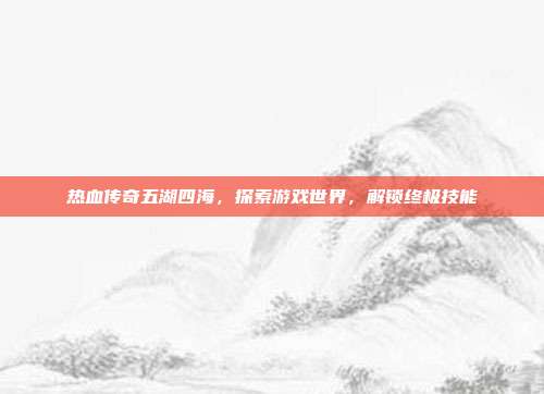 热血传奇五湖四海,探索游戏世界,解锁终极技能