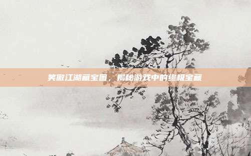 笑傲江湖藏宝图，揭秘游戏中的终极宝藏