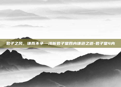 君子之风,谦而不争—浅析君子堂四内谦逊之道-君子堂4内