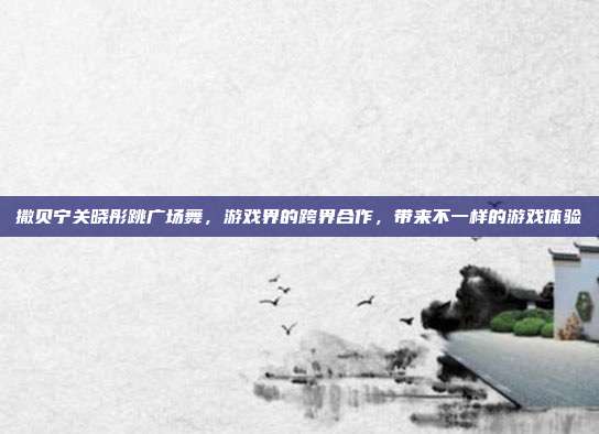 撒贝宁关晓彤跳广场舞,游戏界的跨界合作,带来不一样的游戏体验