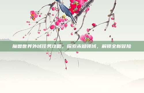 魔兽世界外域任务攻略,探索未知领域,解锁全新冒险