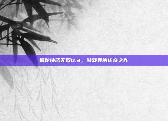 揭秘侠盗无双0.3，游戏界的传奇之作