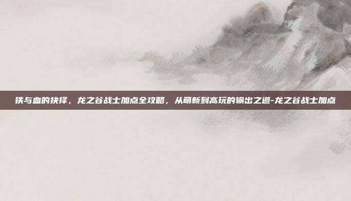铁与血的抉择,龙之谷战士加点全攻略,从萌新到高玩的输出之道-龙之谷战士加点