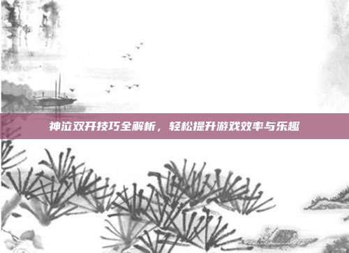 神泣双开技巧全解析，轻松提升游戏效率与乐趣