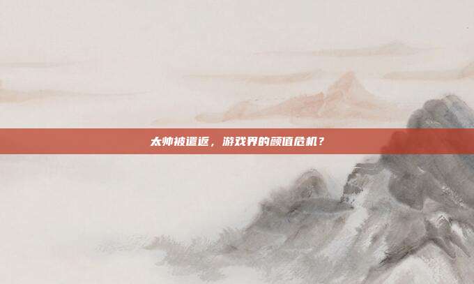 太帅被遣返,游戏界的颜值危机?