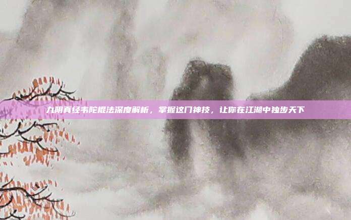 九阴真经韦陀棍法深度解析，掌握这门神技，让你在江湖中独步天下