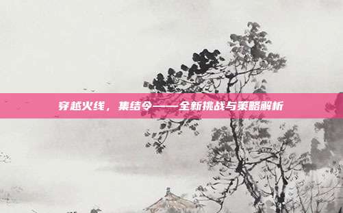 穿越火线,集结令——全新挑战与策略解析