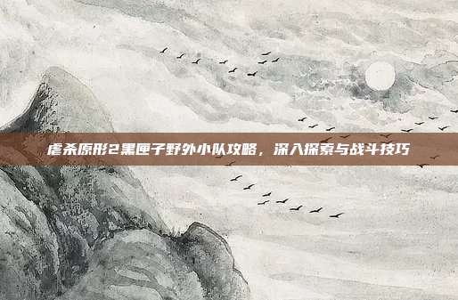 虐杀原形2黑匣子野外小队攻略,深入探索与战斗技巧