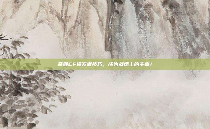掌握CF爆发者技巧，成为战场上的主宰！