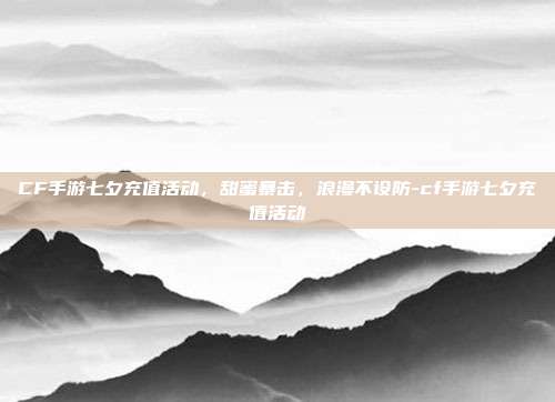 CF手游七夕充值活动，甜蜜暴击，浪漫不设防-cf手游七夕充值活动