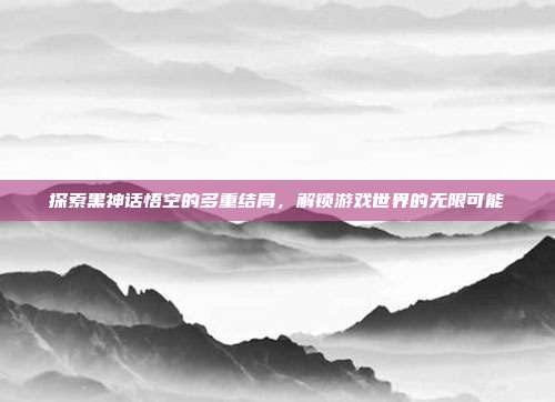 探索黑神话悟空的多重结局,解锁游戏世界的无限可能
