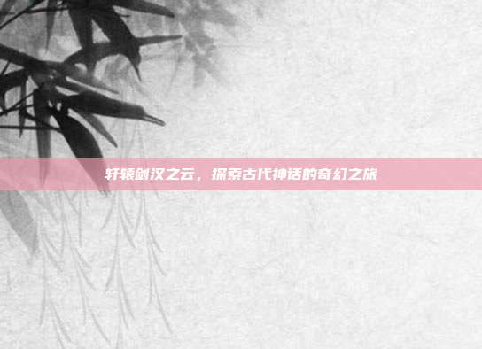 轩辕剑汉之云,探索古代神话的奇幻之旅