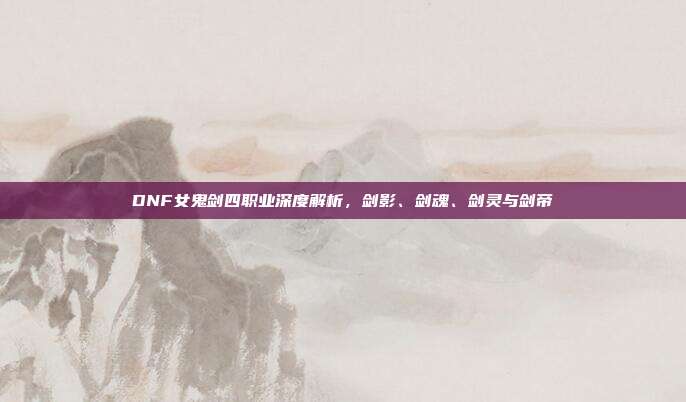 DNF女鬼剑四职业深度解析，剑影、剑魂、剑灵与剑帝
