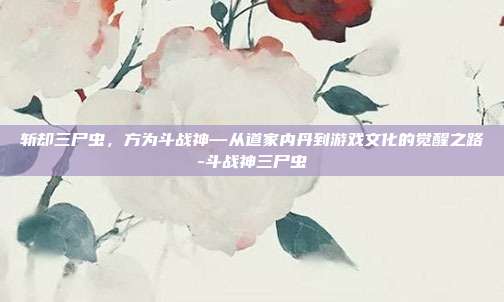 斩却三尸虫，方为斗战神—从道家内丹到游戏文化的觉醒之路-斗战神三尸虫