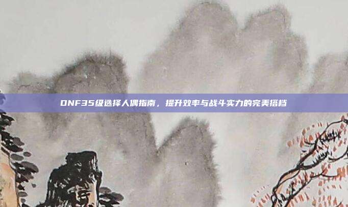 DNF35级选择人偶指南,提升效率与战斗实力的完美搭档