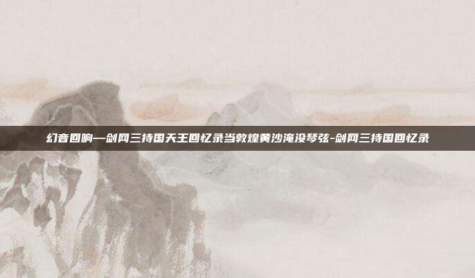 幻音回响—剑网三持国天王回忆录当敦煌黄沙淹没琴弦-剑网三持国回忆录