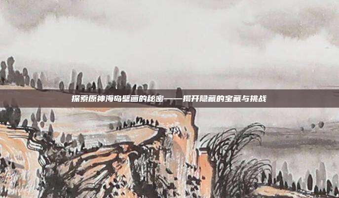 探索原神海岛壁画的秘密——揭开隐藏的宝藏与挑战
