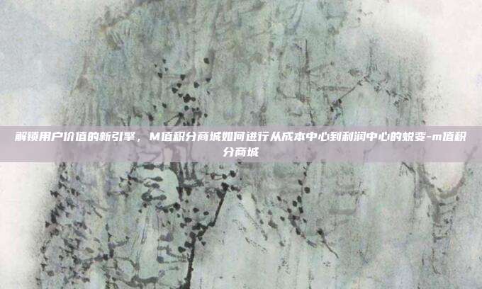 解锁用户价值的新引擎，M值积分商城如何进行从成本中心到利润中心的蜕变-m值积分商城