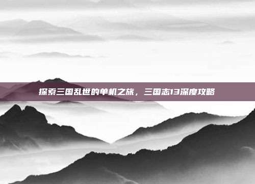 探索三国乱世的单机之旅，三国志13深度攻略