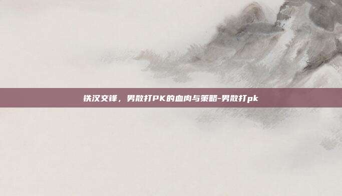 铁汉交锋，男散打PK的血肉与策略-男散打pk