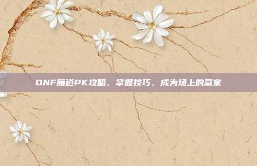 DNF魔道PK攻略,掌握技巧,成为场上的赢家