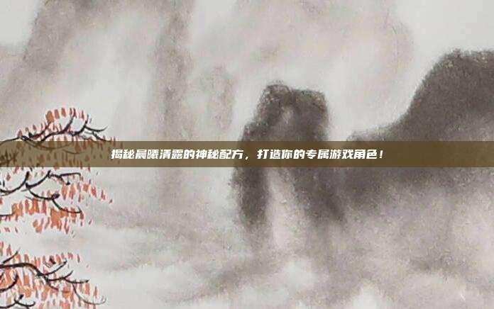 揭秘晨曦清露的神秘配方，打造你的专属游戏角色！