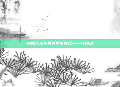 揭秘大乐斗中的神秘武器——斗神剑